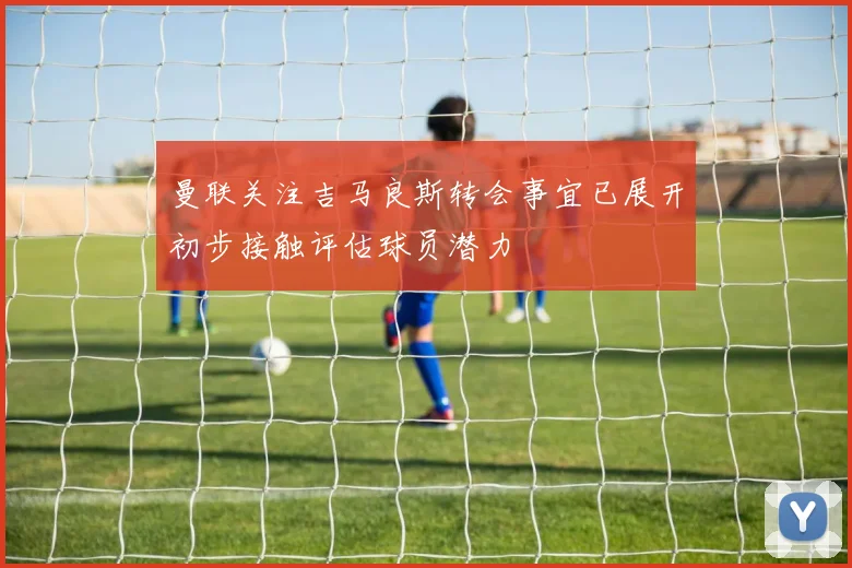 曼联关注吉马良斯转会事宜已展开初步接触评估球员潜力