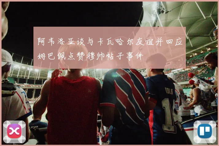 阿韦洛亚谈与卡瓦哈尔友谊并回应姆巴佩点赞穆帅帖子事件