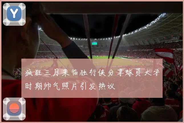 疯狂三月来临独行侠分享球员大学时期帅气照片引发热议