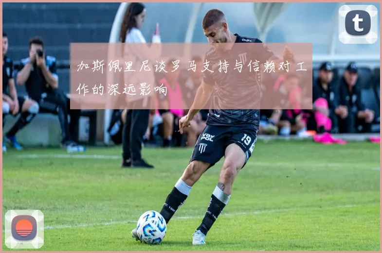 加斯佩里尼谈罗马支持与信赖对工作的深远影响