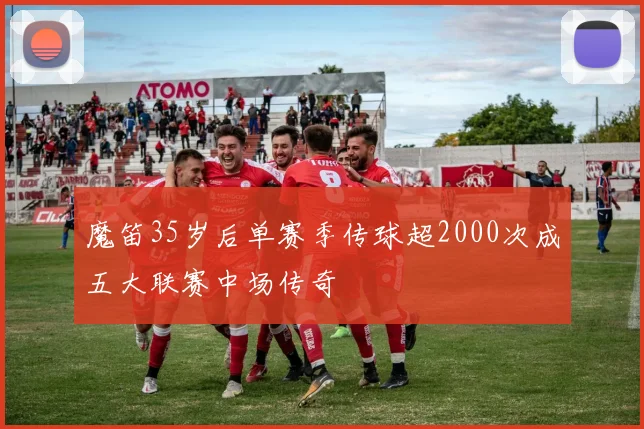 魔笛35岁后单赛季传球超2000次成五大联赛中场传奇