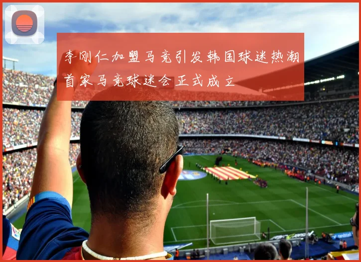 李刚仁加盟马竞引发韩国球迷热潮首家马竞球迷会正式成立